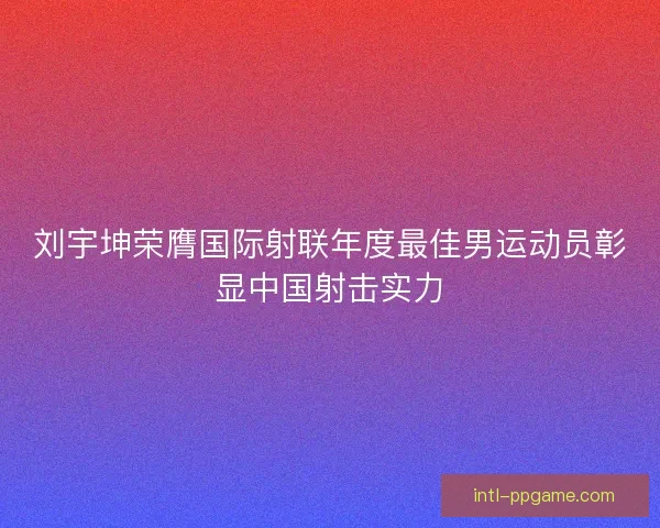 刘宇坤荣膺国际射联年度最佳男运动员彰显中国射击实力