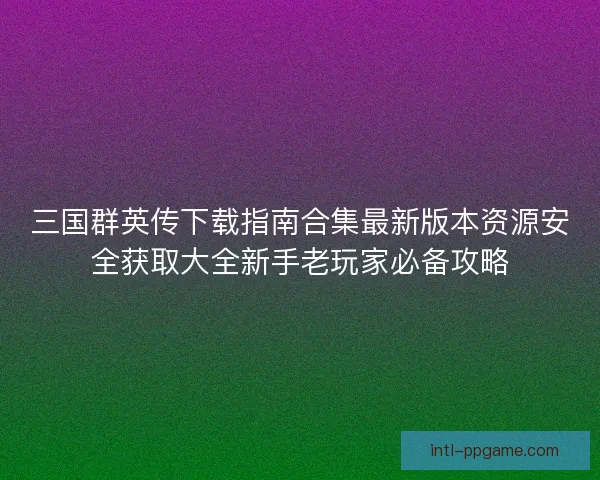 三国群英传下载指南合集最新版本资源安全获取大全新手老玩家必备攻略